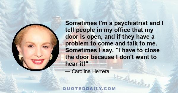 Sometimes I'm a psychiatrist and I tell people in my office that my door is open, and if they have a problem to come and talk to me. Sometimes I say, I have to close the door because I don't want to hear it!