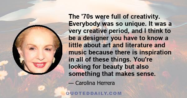 The '70s were full of creativity. Everybody was so unique. It was a very creative period, and I think to be a designer you have to know a little about art and literature and music because there is inspiration in all of