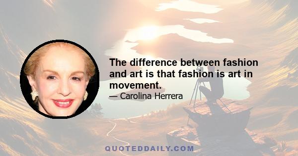 The difference between fashion and art is that fashion is art in movement.