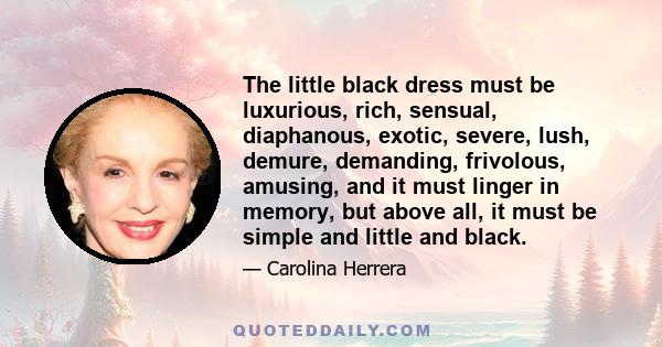 The little black dress must be luxurious, rich, sensual, diaphanous, exotic, severe, lush, demure, demanding, frivolous, amusing, and it must linger in memory, but above all, it must be simple and little and black.