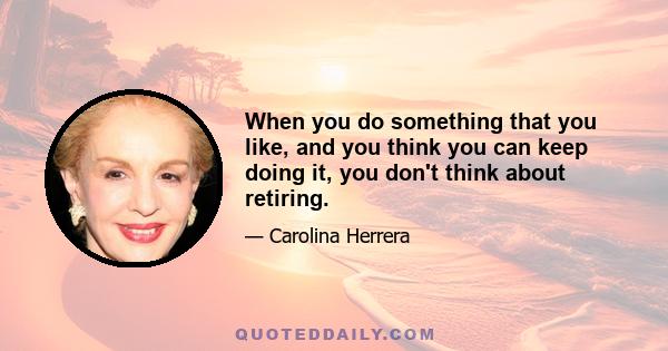 When you do something that you like, and you think you can keep doing it, you don't think about retiring.