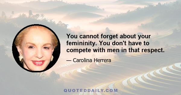 You cannot forget about your femininity. You don't have to compete with men in that respect.