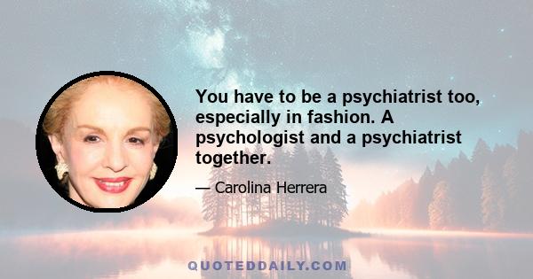 You have to be a psychiatrist too, especially in fashion. A psychologist and a psychiatrist together.