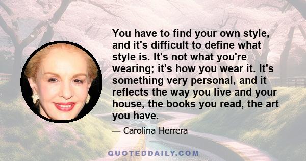 You have to find your own style, and it's difficult to define what style is. It's not what you're wearing; it's how you wear it. It's something very personal, and it reflects the way you live and your house, the books