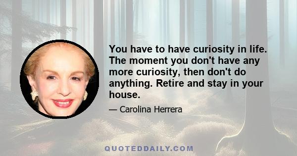 You have to have curiosity in life. The moment you don't have any more curiosity, then don't do anything. Retire and stay in your house.