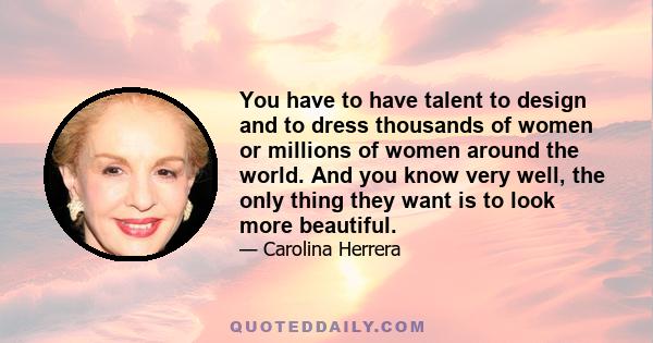 You have to have talent to design and to dress thousands of women or millions of women around the world. And you know very well, the only thing they want is to look more beautiful.