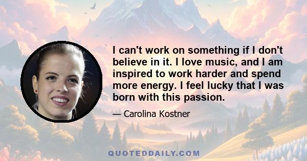 I can't work on something if I don't believe in it. I love music, and I am inspired to work harder and spend more energy. I feel lucky that I was born with this passion.