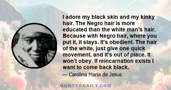 I adore my black skin and my kinky hair. The Negro hair is more educated than the white man's hair. Because with Negro hair, where you put it, it stays. It's obedient. The hair of the white, just give one quick