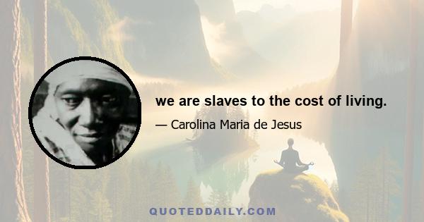 we are slaves to the cost of living.