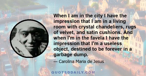 When I am in the city I have the impression that I am in a living room with crystal chandeliers, rugs of velvet, and satin cushions. And when I'm in the favela I have the impression that I'm a useless object, destined