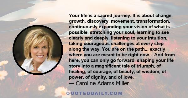 Your life is a sacred journey. It is about change, growth, discovery, movement, transformation, continuously expanding your vision of what is possible, stretching your soul, learning to see clearly and deeply, listening 