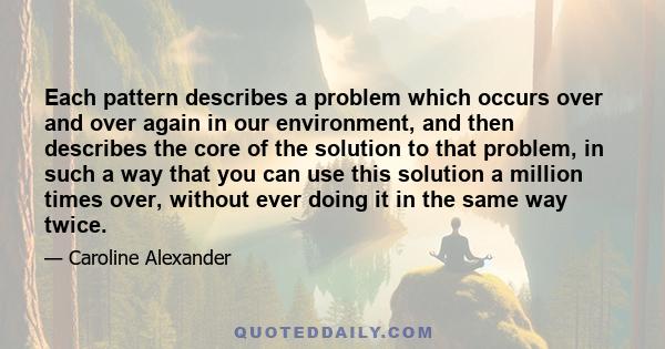 Each pattern describes a problem which occurs over and over again in our environment, and then describes the core of the solution to that problem, in such a way that you can use this solution a million times over,