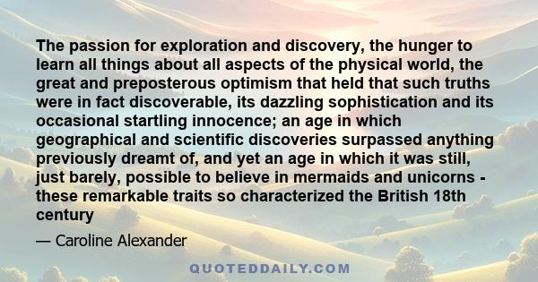 The passion for exploration and discovery, the hunger to learn all things about all aspects of the physical world, the great and preposterous optimism that held that such truths were in fact discoverable, its dazzling