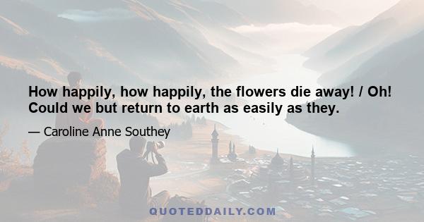 How happily, how happily, the flowers die away! / Oh! Could we but return to earth as easily as they.