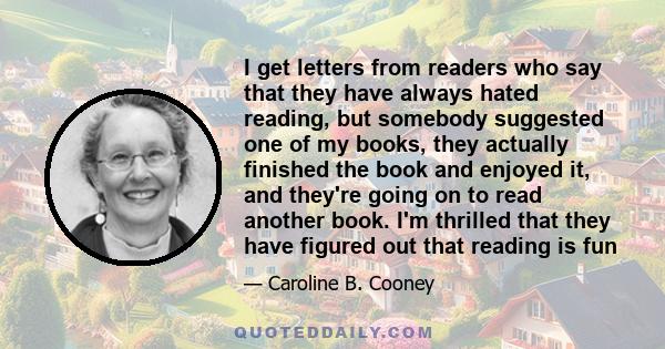 I get letters from readers who say that they have always hated reading, but somebody suggested one of my books, they actually finished the book and enjoyed it, and they're going on to read another book. I'm thrilled