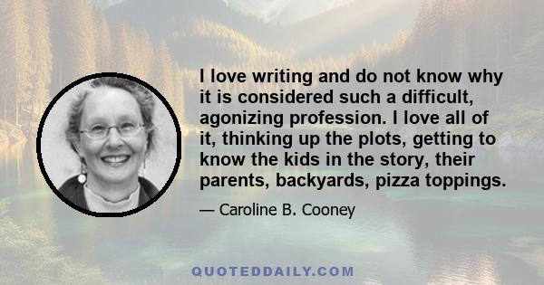 I love writing and do not know why it is considered such a difficult, agonizing profession. I love all of it, thinking up the plots, getting to know the kids in the story, their parents, backyards, pizza toppings.