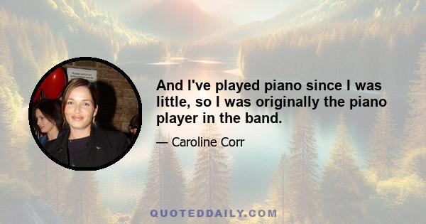 And I've played piano since I was little, so I was originally the piano player in the band.