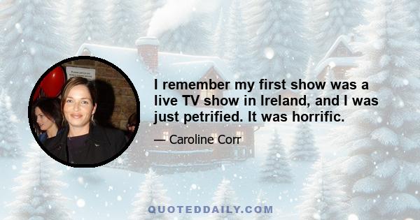 I remember my first show was a live TV show in Ireland, and I was just petrified. It was horrific.