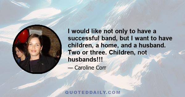 I would like not only to have a successful band, but I want to have children, a home, and a husband. Two or three. Children, not husbands!!!