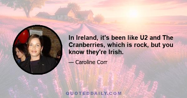 In Ireland, it's been like U2 and The Cranberries, which is rock, but you know they're Irish.