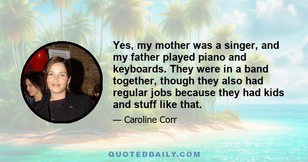 Yes, my mother was a singer, and my father played piano and keyboards. They were in a band together, though they also had regular jobs because they had kids and stuff like that.