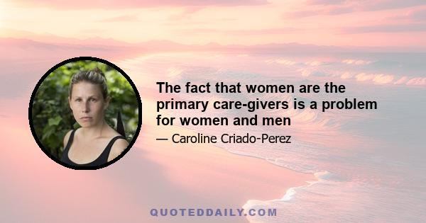 The fact that women are the primary care-givers is a problem for women and men