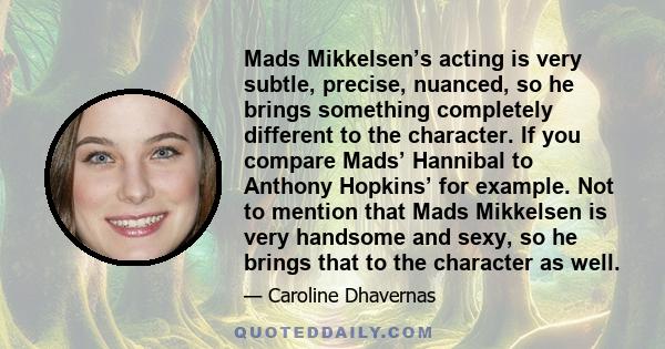 Mads Mikkelsen’s acting is very subtle, precise, nuanced, so he brings something completely different to the character. If you compare Mads’ Hannibal to Anthony Hopkins’ for example. Not to mention that Mads Mikkelsen