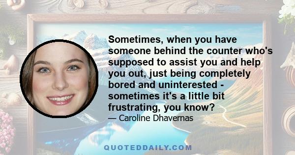 Sometimes, when you have someone behind the counter who's supposed to assist you and help you out, just being completely bored and uninterested - sometimes it's a little bit frustrating, you know?