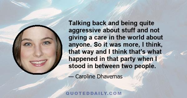 Talking back and being quite aggressive about stuff and not giving a care in the world about anyone. So it was more, I think, that way and I think that's what happened in that party when I stood in between two people.