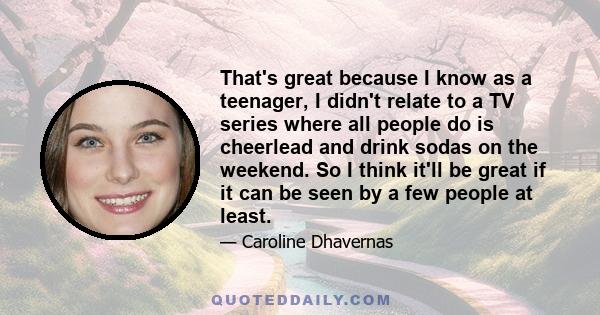 That's great because I know as a teenager, I didn't relate to a TV series where all people do is cheerlead and drink sodas on the weekend. So I think it'll be great if it can be seen by a few people at least.