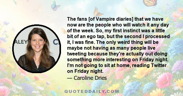 The fans [of Vampire diaries] that we have now are the people who will watch it any day of the week. So, my first instinct was a little bit of an ego tap, but the second I processed it, I was fine. The only weird thing