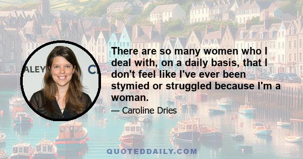 There are so many women who I deal with, on a daily basis, that I don't feel like I've ever been stymied or struggled because I'm a woman.