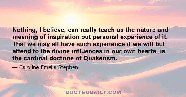 Nothing, I believe, can really teach us the nature and meaning of inspiration but personal experience of it. That we may all have such experience if we will but attend to the divine influences in our own hearts, is the