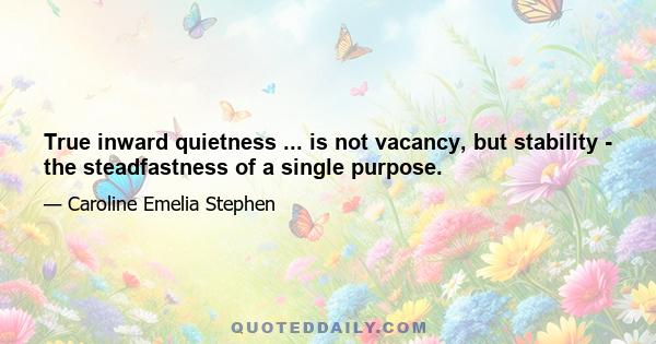 True inward quietness ... is not vacancy, but stability - the steadfastness of a single purpose.