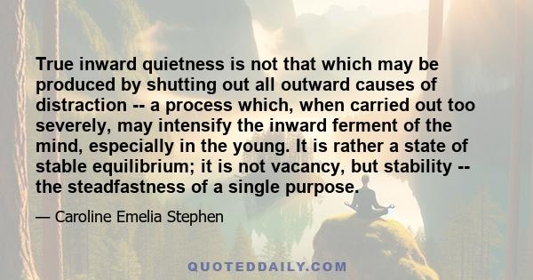 True inward quietness is not that which may be produced by shutting out all outward causes of distraction -- a process which, when carried out too severely, may intensify the inward ferment of the mind, especially in