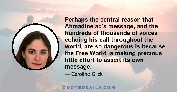 Perhaps the central reason that Ahmadinejad's message, and the hundreds of thousands of voices echoing his call throughout the world, are so dangerous is because the Free World is making precious little effort to assert 