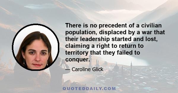 There is no precedent of a civilian population, displaced by a war that their leadership started and lost, claiming a right to return to territory that they failed to conquer.