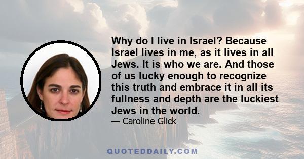 Why do I live in Israel? Because Israel lives in me, as it lives in all Jews. It is who we are. And those of us lucky enough to recognize this truth and embrace it in all its fullness and depth are the luckiest Jews in