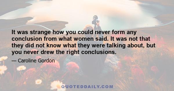 It was strange how you could never form any conclusion from what women said. It was not that they did not know what they were talking about, but you never drew the right conclusions.