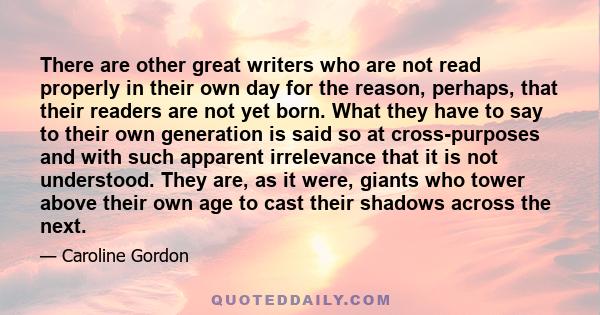 There are other great writers who are not read properly in their own day for the reason, perhaps, that their readers are not yet born. What they have to say to their own generation is said so at cross-purposes and with