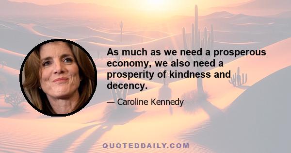 As much as we need a prosperous economy, we also need a prosperity of kindness and decency.