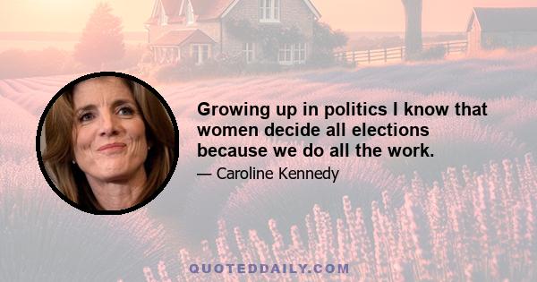 Growing up in politics I know that women decide all elections because we do all the work.