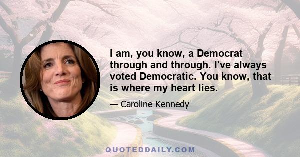 I am, you know, a Democrat through and through. I've always voted Democratic. You know, that is where my heart lies.