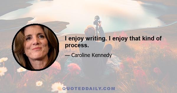 I enjoy writing. I enjoy that kind of process.