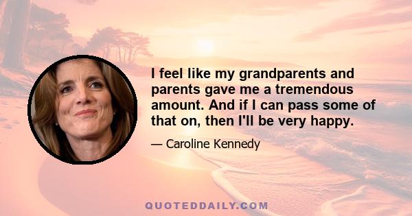 I feel like my grandparents and parents gave me a tremendous amount. And if I can pass some of that on, then I'll be very happy.