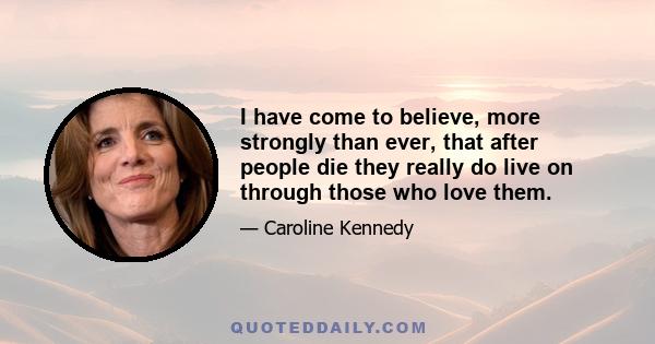 I have come to believe, more strongly than ever, that after people die they really do live on through those who love them.