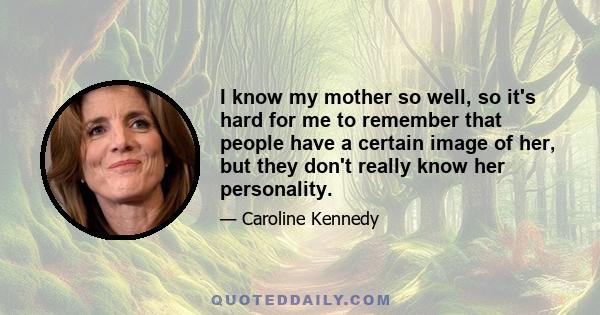 I know my mother so well, so it's hard for me to remember that people have a certain image of her, but they don't really know her personality.