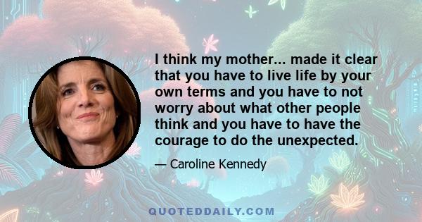 I think my mother... made it clear that you have to live life by your own terms and you have to not worry about what other people think and you have to have the courage to do the unexpected.