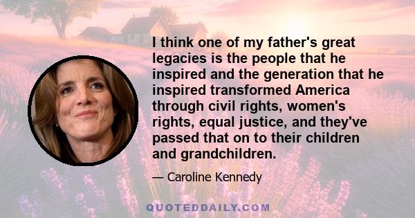 I think one of my father's great legacies is the people that he inspired and the generation that he inspired transformed America through civil rights, women's rights, equal justice, and they've passed that on to their