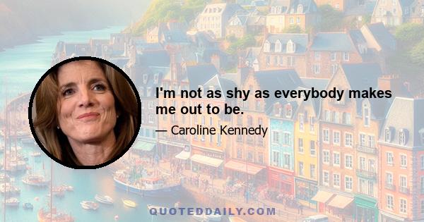 I'm not as shy as everybody makes me out to be.